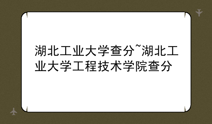 湖北工业大学查分~湖北工业大学工程技术学院查分