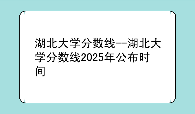 湖北大学分数线--湖北大学分数线2025年公布时间