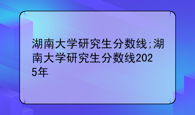 湖南大学研究生分数线;湖南大学研究生分数线2025年