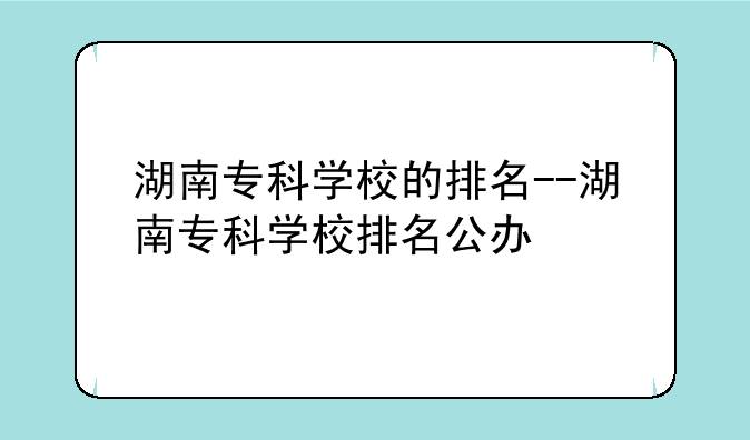 湖南专科学校的排名--湖南专科学校排名公办