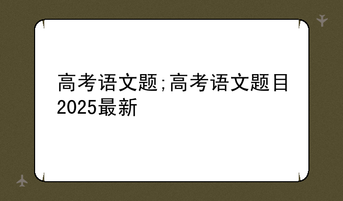 高考语文题;高考语文题目2025最新