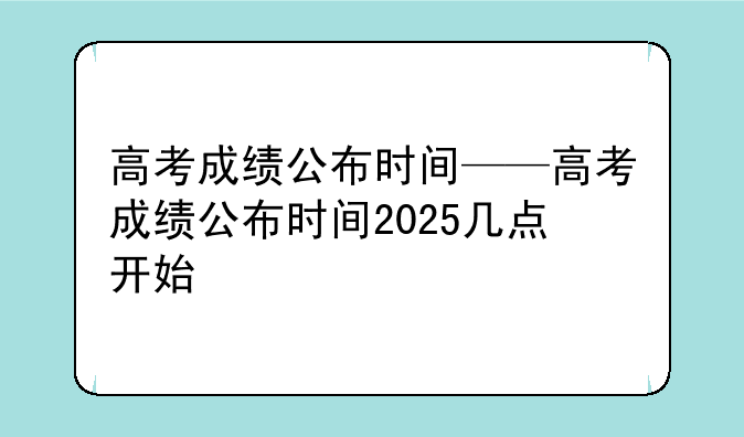 高考成绩公布时间——高考成绩公布时间2025几点开始
