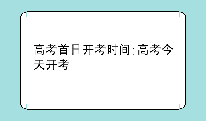 高考首日开考时间;高考今天开考