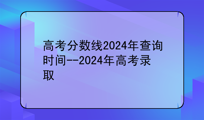 高考分数线2024年查询时间--2024年高考录取