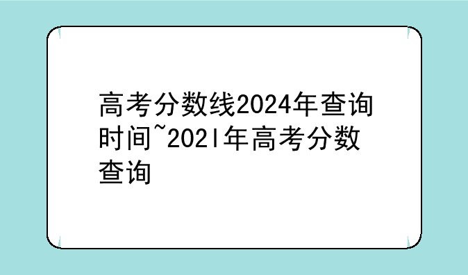 高考分数线2024年查询时间~202l年高考分数查询