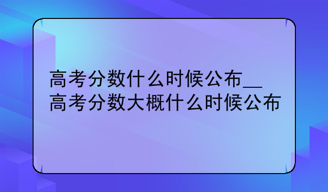 高考分数什么时候公布__高考分数大概什么时候公布