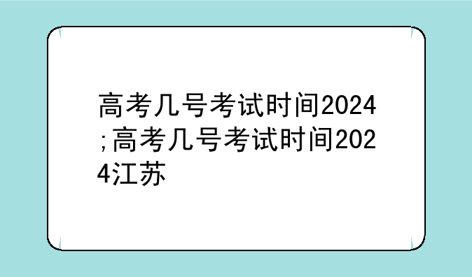 高考几号考试时间2024;高考几号考试时间2024江苏