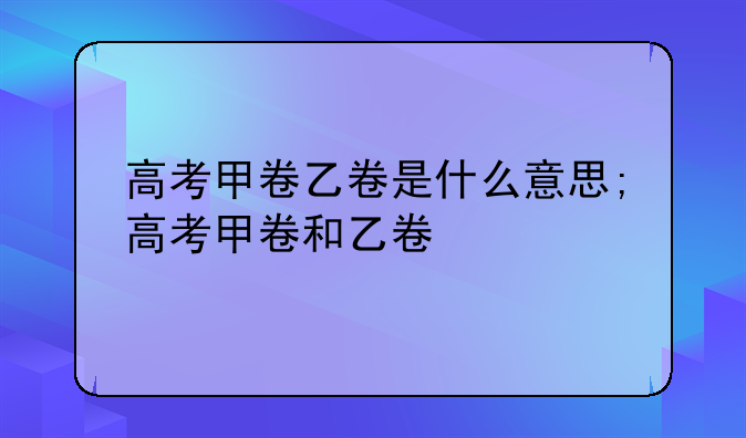 高考甲卷乙卷是什么意思;高考甲卷和乙卷