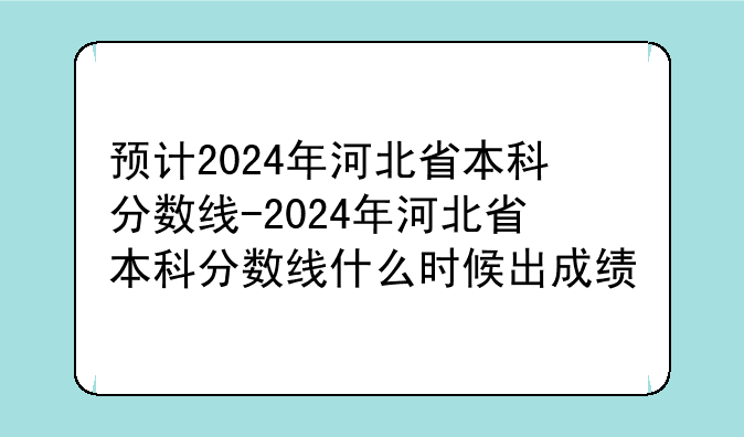 预计2024年河北省本科分数线-2024年河北省本科分数线什么时候出成绩