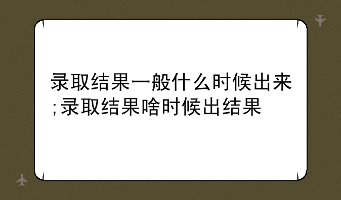 录取结果一般什么时候出来;录取结果啥时候出结果