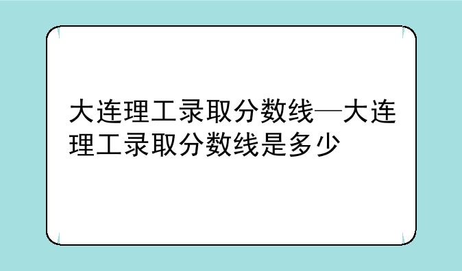大连理工录取分数线—大连理工录取分数线是多少