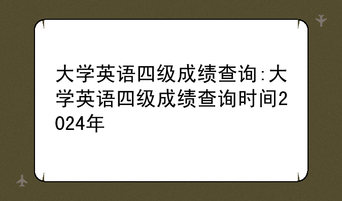 大学英语四级成绩查询:大学英语四级成绩查询时间2024年