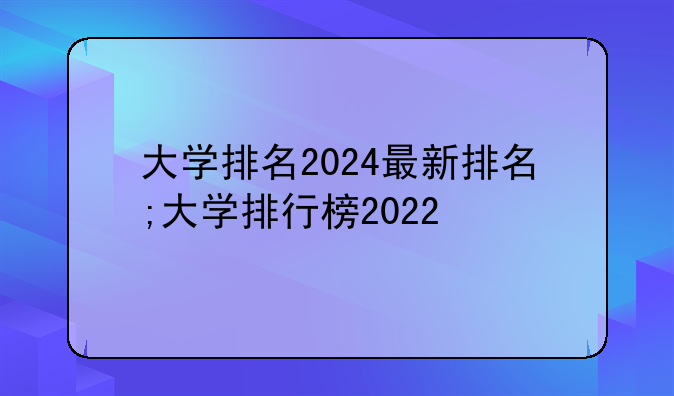 大学排名2024最新排名;大学排行榜2022