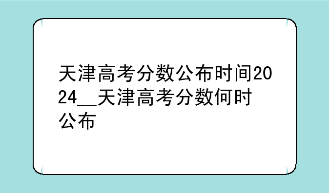 天津高考分数公布时间2024__天津高考分数何时公布
