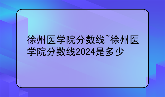 徐州医学院分数线~徐州医学院分数线2024是多少