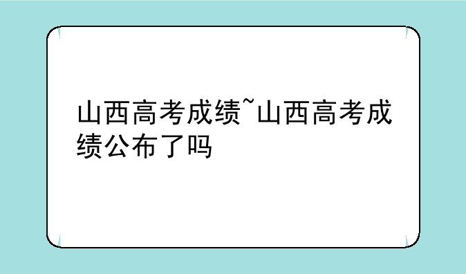 山西高考成绩~山西高考成绩公布了吗