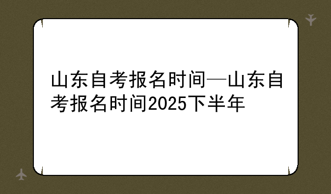 山东自考报名时间—山东自考报名时间2025下半年