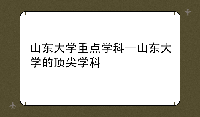 山东大学重点学科—山东大学的顶尖学科