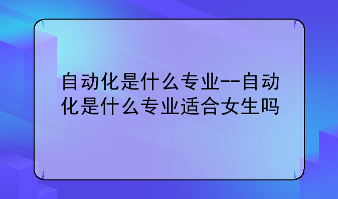 自动化是什么专业--自动化是什么专业适合女生吗