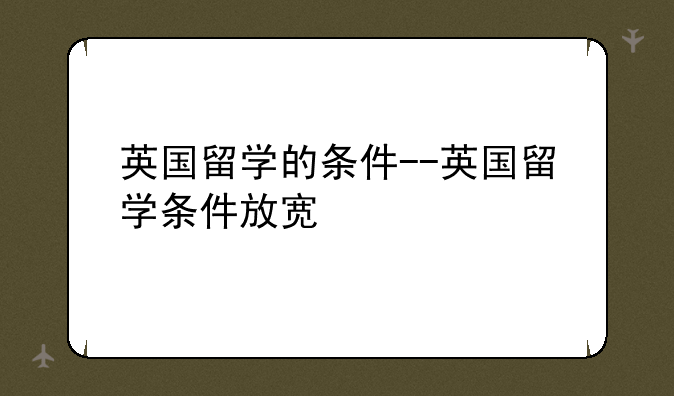 英国留学的条件--英国留学条件放宽