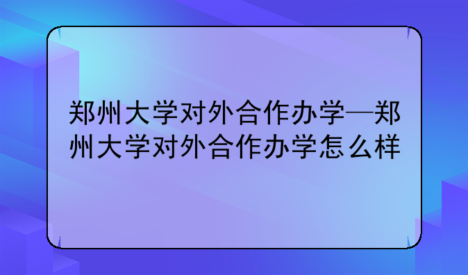 郑州大学对外合作办学—郑州大学对外合作办学怎么样