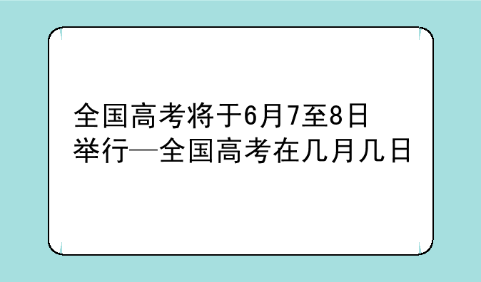 全国高考将于6月7至8日举行—全国高考在几月几日