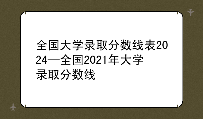 全国大学录取分数线表2024—全国2021年大学录取分数线