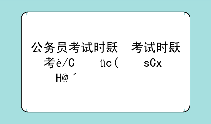 公务员考试时间安排;公务员考试时间安排表上午下午