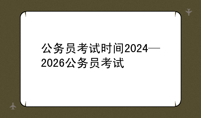公务员考试时间2024—2026公务员考试