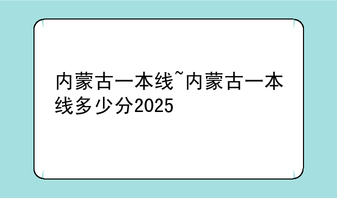 内蒙古一本线~内蒙古一本线多少分2025