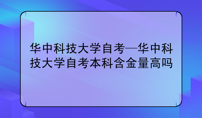 华中科技大学自考—华中科技大学自考本科含金量高吗